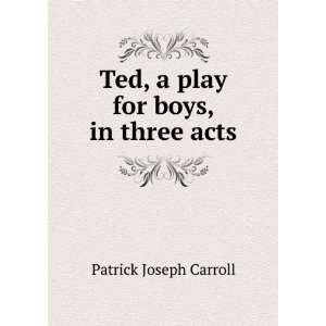   : Ted, a play for boys, in three acts: Patrick Joseph Carroll: Books